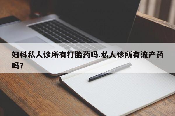 意外怀孕怎么买流产药妇科私人诊所有打胎药吗.私人诊所有流产药吗？