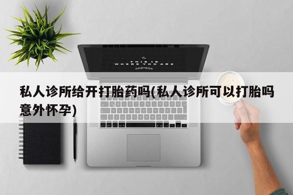 意外怀孕怎么买流产药私人诊所给开打胎药吗(私人诊所可以打胎吗意外怀孕)