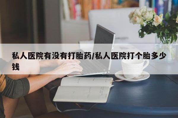 意外怀孕怎么买流产药私人医院有没有打胎药/私人医院打个胎多少钱