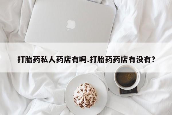 意外怀孕怎么买流产药打胎药私人药店有吗.打胎药药店有没有？