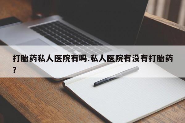 意外怀孕怎么买流产药打胎药私人医院有吗.私人医院有没有打胎药？