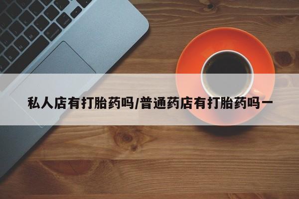 意外怀孕怎么买流产药私人店有打胎药吗/普通药店有打胎药吗一