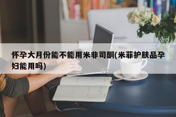 意外怀孕怎么买流产药怀孕大月份能不能用米非司酮(米菲护肤品孕妇能用吗)