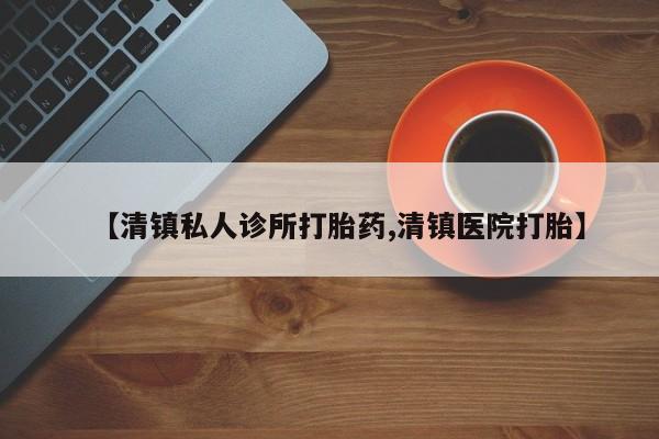 意外怀孕怎么买流产药【清镇私人诊所打胎药,清镇医院打胎】