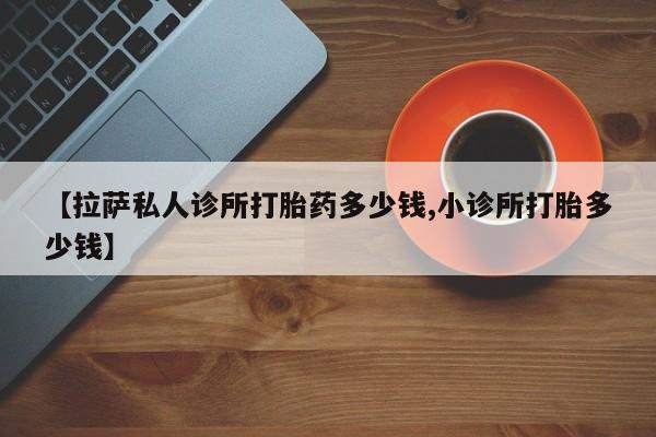 意外怀孕怎么买流产药【拉萨私人诊所打胎药多少钱,小诊所打胎多少钱】