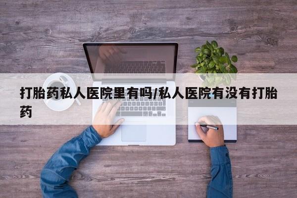 意外怀孕怎么买流产药打胎药私人医院里有吗/私人医院有没有打胎药