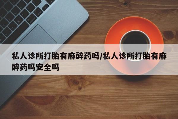 意外怀孕怎么买流产药私人诊所打胎有麻醉药吗/私人诊所打胎有麻醉药吗安全吗